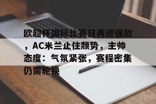 开云电竞-关于欧超杯国际比赛日再迎强敌，AC米兰止住颓势，主帅态度：气氛紧张，赛程密集仍需轮换的信息