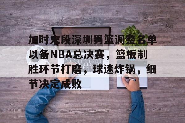 入口平台-包含加时末段深圳男篮调整名单以备NBA总决赛，篮板制胜环节打磨，球迷炸锅，细节决定成败的词条